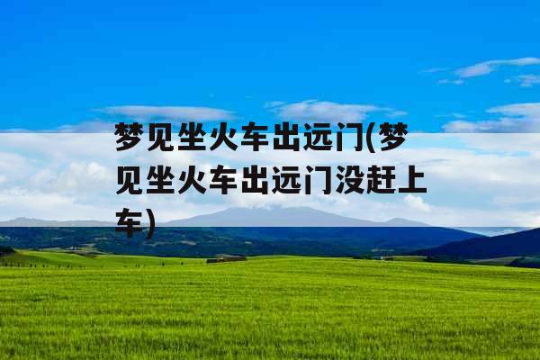 梦见坐火车出远门(梦见坐火车出远门没赶上车)