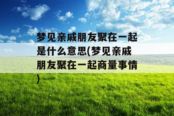梦见亲戚朋友聚在一起是什么意思(梦见亲戚朋友聚在一起商量事情)