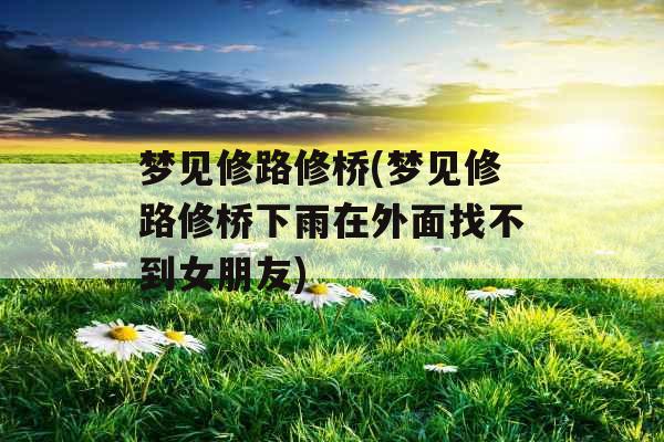 梦见修路修桥(梦见修路修桥下雨在外面找不到女朋友)