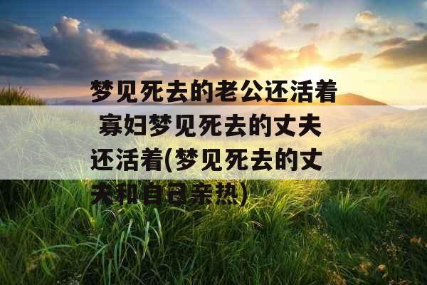 梦见死去的老公还活着 寡妇梦见死去的丈夫还活着(梦见死去的丈夫和自己亲热)