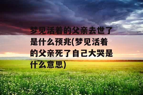 梦见活着的父亲去世了是什么预兆(梦见活着的父亲死了自己大哭是什么意思)