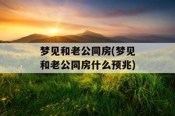 梦见和老公同房(梦见和老公同房什么预兆)