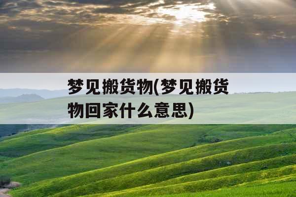 梦见搬货物(梦见搬货物回家什么意思)