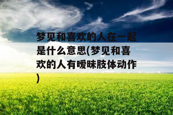 梦见和喜欢的人在一起是什么意思(梦见和喜欢的人有暧昧肢体动作)