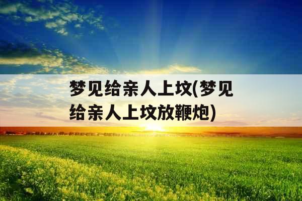 梦见给亲人上坟(梦见给亲人上坟放鞭炮)