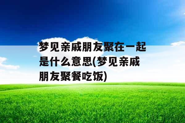 梦见亲戚朋友聚在一起是什么意思(梦见亲戚朋友聚餐吃饭)