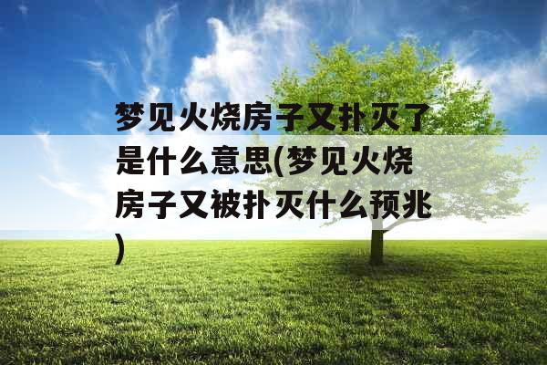 梦见火烧房子又扑灭了是什么意思(梦见火烧房子又被扑灭什么预兆)