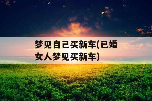 梦见自己买新车(已婚女人梦见买新车)