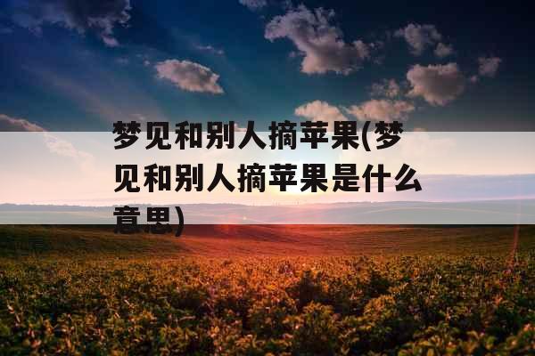 梦见和别人摘苹果(梦见和别人摘苹果是什么意思)