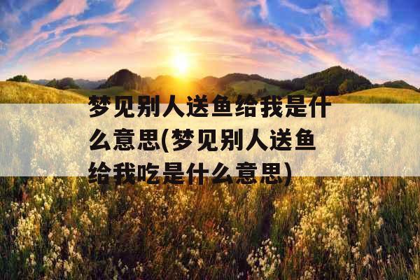 梦见别人送鱼给我是什么意思(梦见别人送鱼给我吃是什么意思)