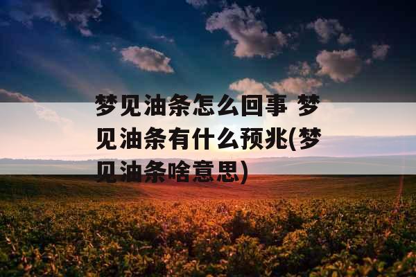 梦见油条怎么回事 梦见油条有什么预兆(梦见油条啥意思)