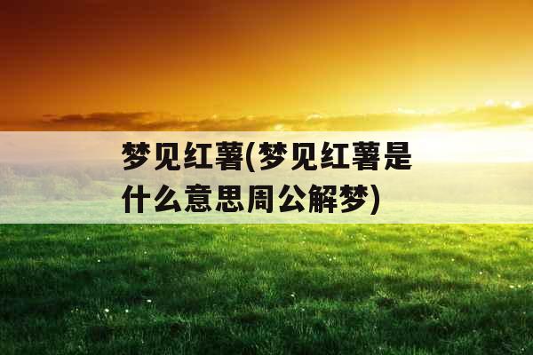 梦见红薯(梦见红薯是什么意思周公解梦)