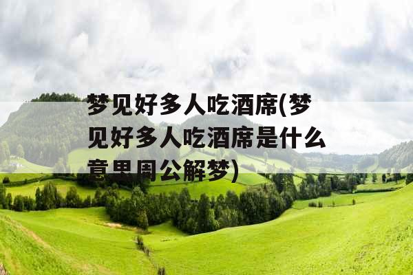 梦见好多人吃酒席(梦见好多人吃酒席是什么意思周公解梦)