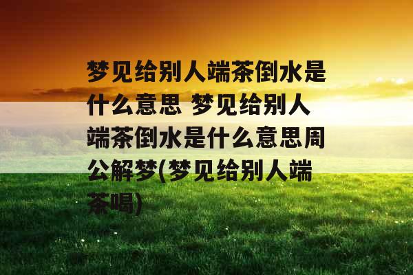 梦见给别人端茶倒水是什么意思 梦见给别人端茶倒水是什么意思周公解梦(梦见给别人端茶喝)