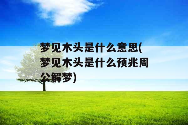 梦见木头是什么意思(梦见木头是什么预兆周公解梦)