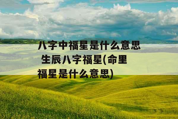 八字中福星是什么意思 生辰八字福星(命里福星是什么意思)