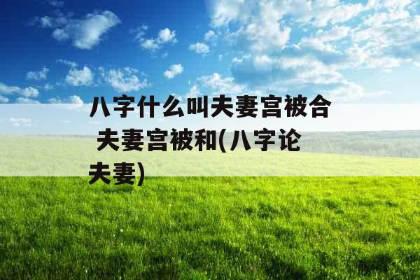 八字什么叫夫妻宫被合 夫妻宫被和(八字论夫妻)