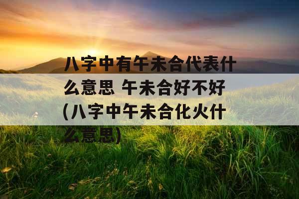 八字中有午未合代表什么意思 午未合好不好(八字中午未合化火什么意思)
