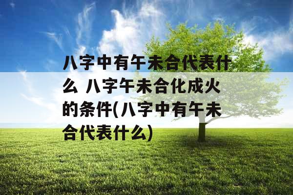 八字中有午未合代表什么 八字午未合化成火的条件(八字中有午未合代表什么)