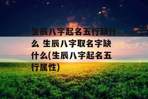 生辰八字起名五行缺什么 生辰八字取名字缺什么(生辰八字起名五行属性)