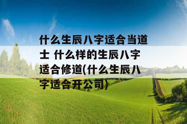 什么生辰八字适合当道士 什么样的生辰八字适合修道(什么生辰八字适合开公司)