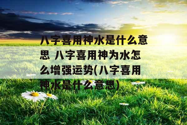 八字喜用神水是什么意思 八字喜用神为水怎么增强运势(八字喜用神水是什么意思)