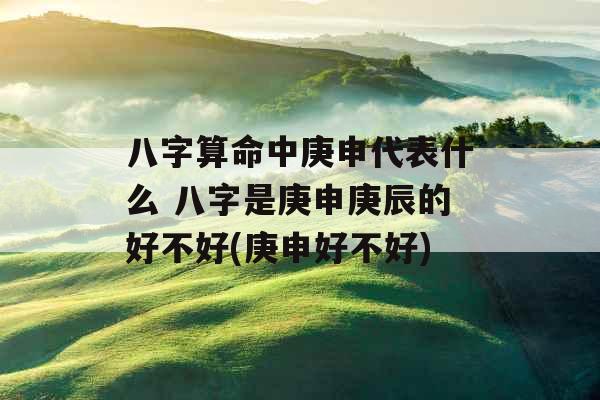 八字算命中庚申代表什么 八字是庚申庚辰的好不好(庚申好不好)