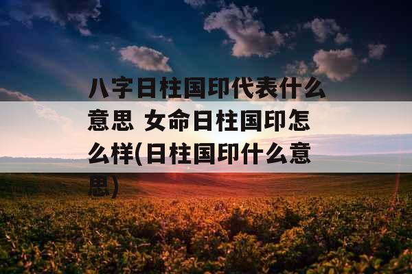 八字日柱国印代表什么意思 女命日柱国印怎么样(日柱国印什么意思)