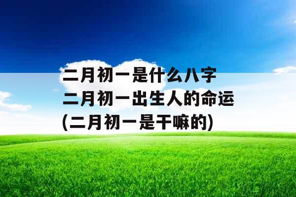 二月初一是什么八字 二月初一出生人的命运(二月初一是干嘛的)