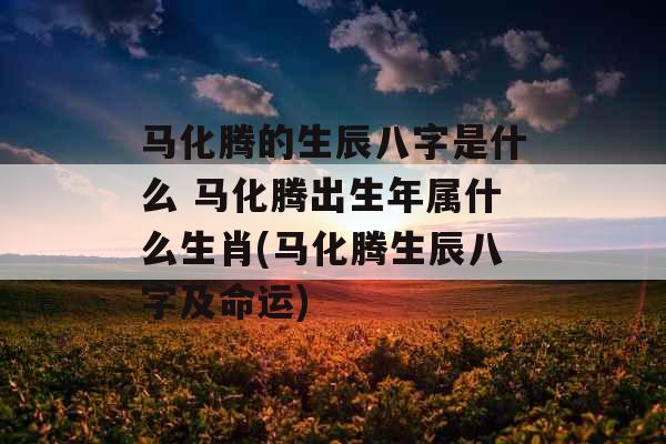 马化腾的生辰八字是什么 马化腾出生年属什么生肖(马化腾生辰八字及命运) 马化腾的生辰八字是什么 马化腾出生年属什么生肖(马化腾生辰八字及命运)