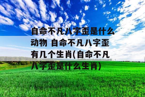 自命不凡八字歪是什么动物 自命不凡八字歪有几个生肖(自命不凡八字歪是什么生肖) 自命不凡八字歪是什么动物 自命不凡八字歪有几个生肖(自命不凡八字歪是什么生肖)