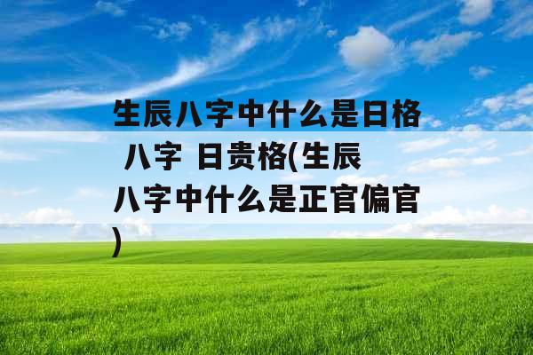 生辰八字中什么是日格 八字 日贵格(生辰八字中什么是正官偏官)