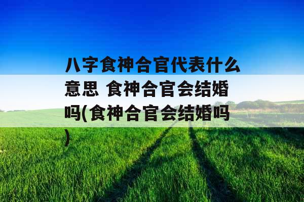 八字食神合官代表什么意思 食神合官会结婚吗(食神合官会结婚吗)