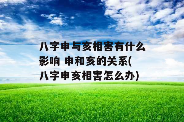 八字申与亥相害有什么影响 申和亥的关系(八字申亥相害怎么办)