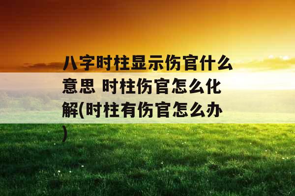 八字时柱显示伤官什么意思 时柱伤官怎么化解(时柱有伤官怎么办) 八字时柱显示伤官什么意思 时柱伤官怎么化解(时柱有伤官怎么办)