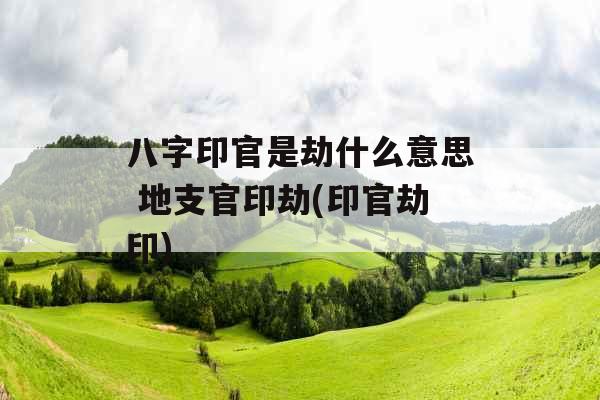 八字印官是劫什么意思 地支官印劫(印官劫印) 八字印官是劫什么意思 地支官印劫(印官劫印)