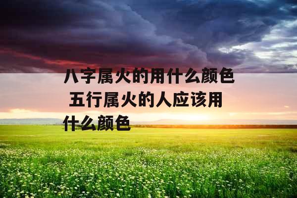 八字属火的用什么颜色 五行属火的人应该用什么颜色 八字属火的用什么颜色 五行属火的人应该用什么颜色