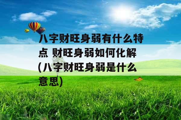 八字财旺身弱有什么特点 财旺身弱如何化解(八字财旺身弱是什么意思)