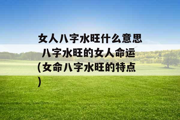 女人八字水旺什么意思 八字水旺的女人命运(女命八字水旺的特点)
