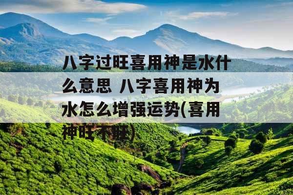 八字过旺喜用神是水什么意思 八字喜用神为水怎么增强运势(喜用神旺不旺)