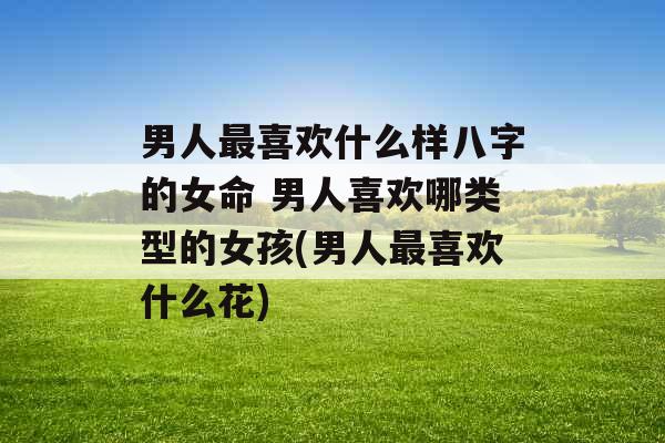 男人最喜欢什么样八字的女命 男人喜欢哪类型的女孩(男人最喜欢什么花)