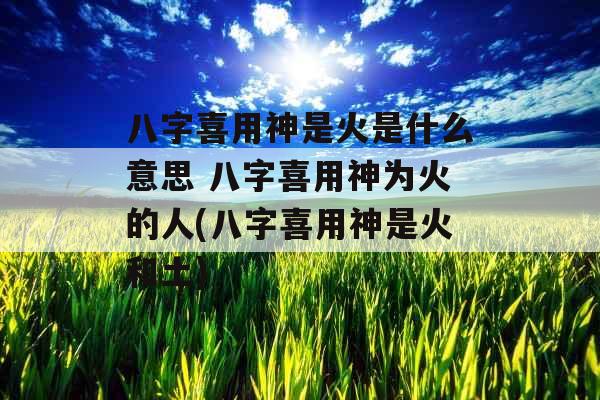 八字喜用神是火是什么意思 八字喜用神为火的人(八字喜用神是火和土)