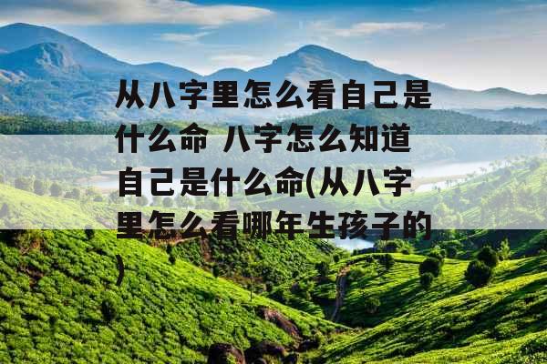 从八字里怎么看自己是什么命 八字怎么知道自己是什么命(从八字里怎么看哪年生孩子的) 从八字里怎么看自己是什么命 八字怎么知道自己是什么命(从八字里怎么看哪年生孩子的)