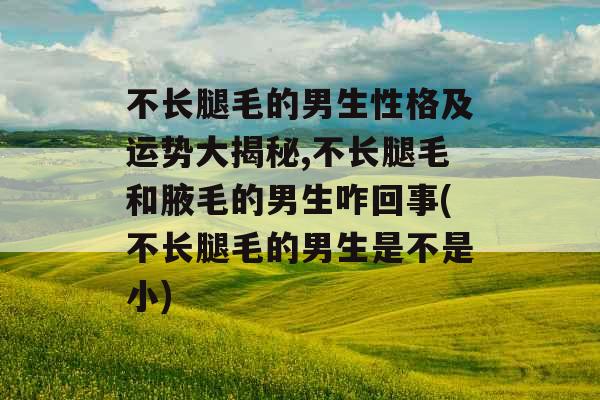 不长腿毛的男生性格及运势大揭秘,不长腿毛和腋毛的男生咋回事(不长腿毛的男生是不是小)