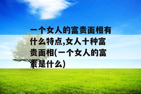 一个女人的富贵面相有什么特点,女人十种富贵面相(一个女人的富贵是什么)