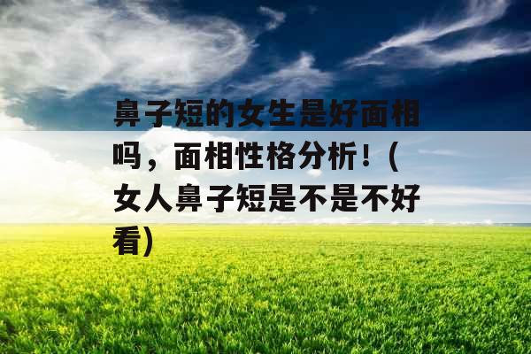 鼻子短的女生是好面相吗，面相性格分析！(女人鼻子短是不是不好看)