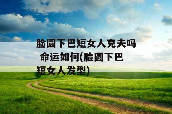 脸圆下巴短女人克夫吗 命运如何(脸圆下巴短女人发型)