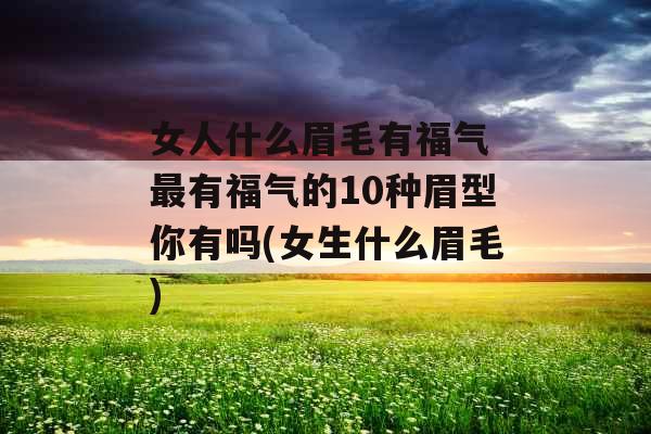 女人什么眉毛有福气 最有福气的10种眉型你有吗(女生什么眉毛)