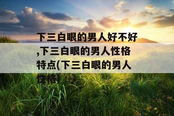 下三白眼的男人好不好,下三白眼的男人性格特点(下三白眼的男人性格)
