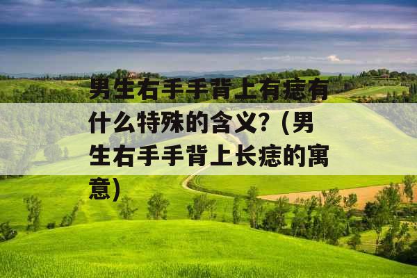 男生右手手背上有痣有什么特殊的含义？(男生右手手背上长痣的寓意)